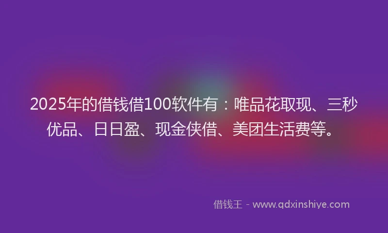 2025年的借钱借100软件有：唯品花取现、三秒优品、日日盈、现金侠借、美团生活费等。