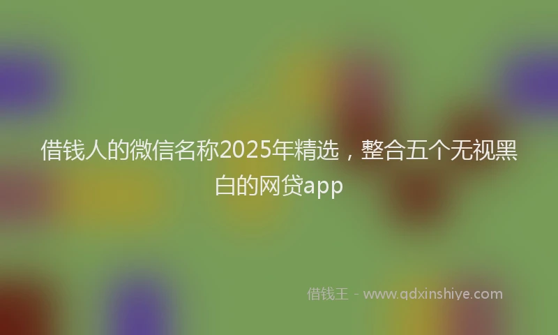 借钱人的微信名称2025年精选，整合五个无视黑白的网贷app