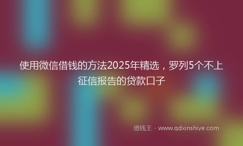 使用微信借钱的方法2025年精选，罗列5个不上征信报告的贷款口子