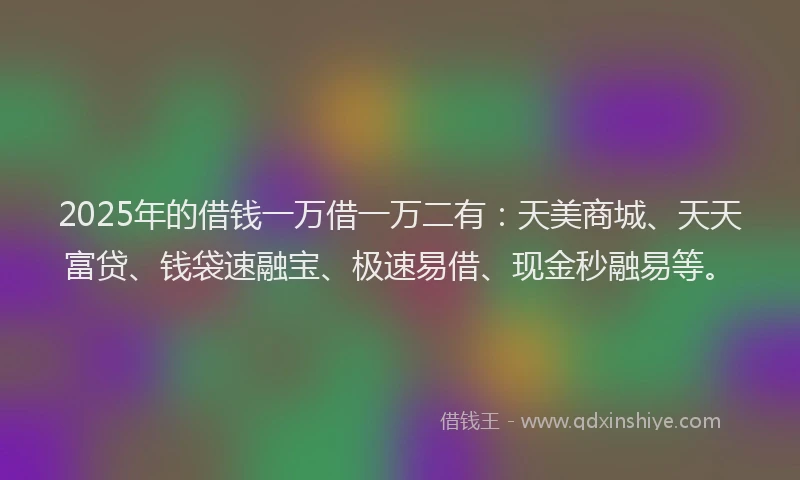 2025年的借钱一万借一万二有：天美商城、天天富贷、钱袋速融宝、极速易借、现金秒融易等。
