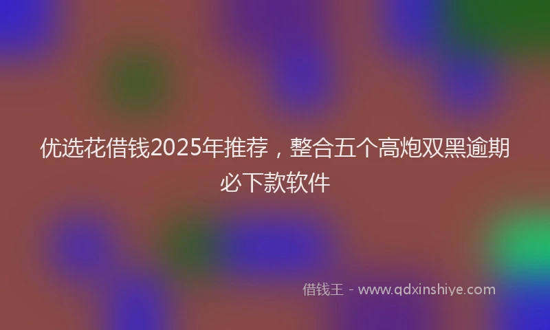 优选花借钱2025年推荐，整合五个高炮双黑逾期必下款软件