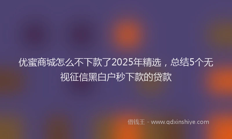 优蜜商城怎么不下款了2025年精选，总结5个无视征信黑白户秒下款的贷款