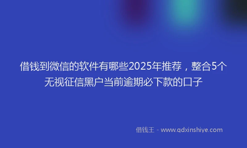 借钱到微信的软件有哪些2025年推荐，整合5个无视征信黑户当前逾期必下款的口子
