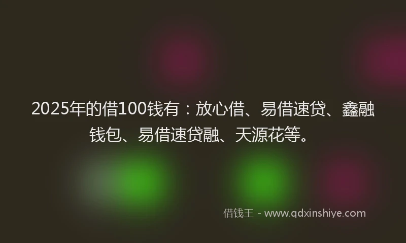 2025年的借100钱有：放心借、易借速贷、鑫融钱包、易借速贷融、天源花等。