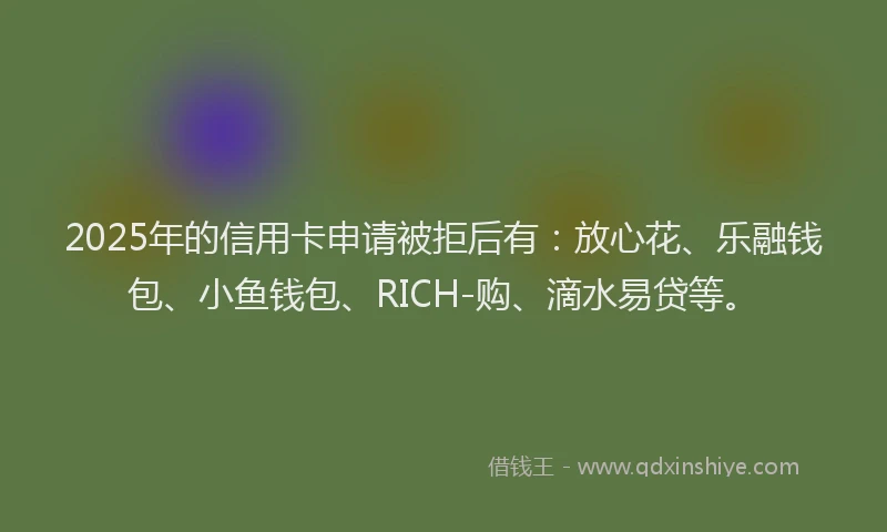 2025年的信用卡申请被拒后有：放心花、乐融钱包、小鱼钱包、RICH-购、滴水易贷等。