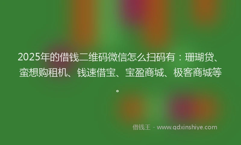 2025年的借钱二维码微信怎么扫码有：珊瑚贷、蛮想购租机、钱速借宝、宝盈商城、极客商城等。