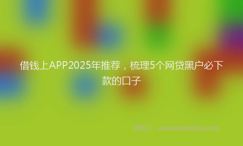 借钱上APP2025年推荐，梳理5个网贷黑户必下款的口子