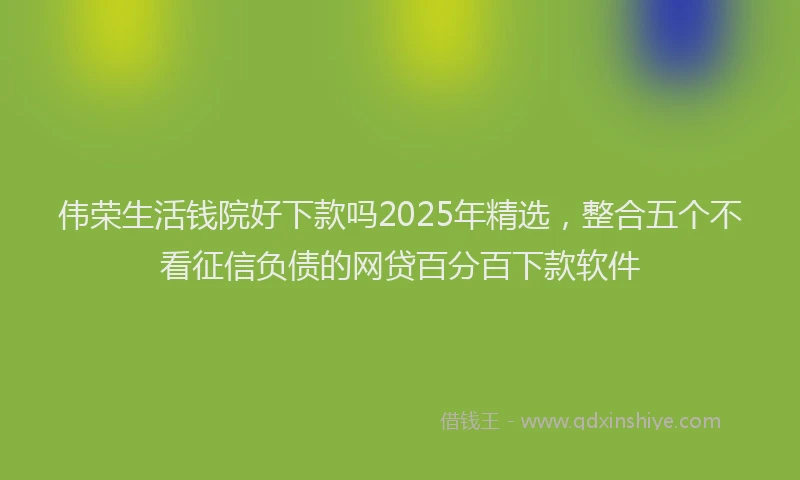 伟荣生活钱院好下款吗2025年精选，整合五个不看征信负债的网贷百分百下款软件