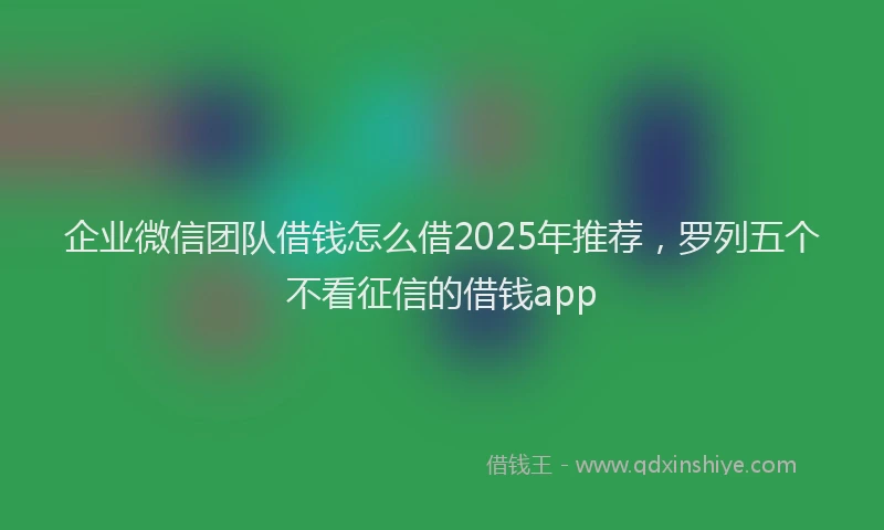 企业微信团队借钱怎么借2025年推荐，罗列五个不看征信的借钱app