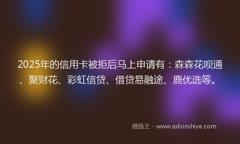 2025年的信用卡被拒后马上申请有：森森花呗通、聚财花、彩虹信贷、借贷易融途、鹿优选等。