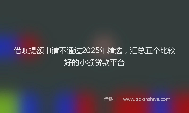 借呗提额申请不通过2025年精选，汇总五个比较好的小额贷款平台