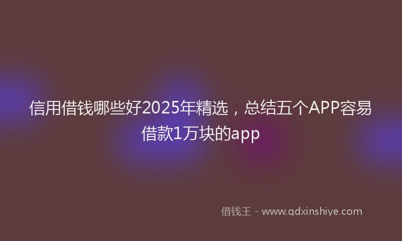 信用借钱哪些好2025年精选，总结五个APP容易借款1万块的app