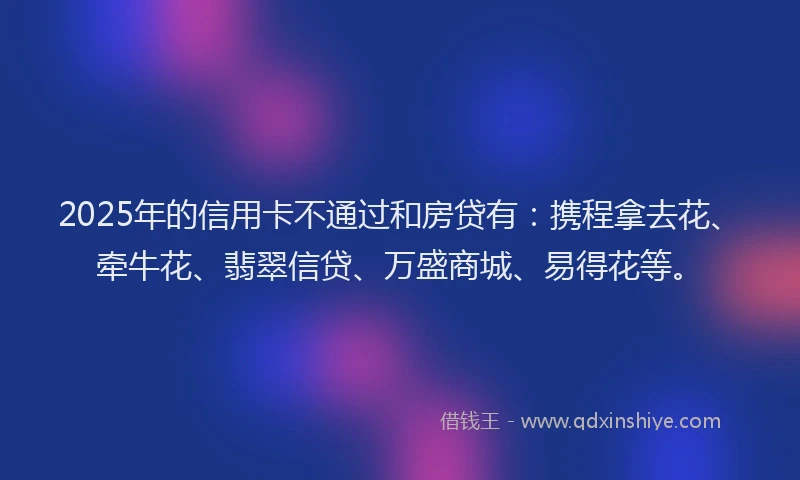 2025年的信用卡不通过和房贷有：携程拿去花、牵牛花、翡翠信贷、万盛商城、易得花等。