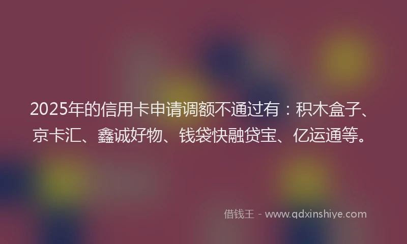 2025年的信用卡申请调额不通过有：积木盒子、京卡汇、鑫诚好物、钱袋快融贷宝、亿运通等。