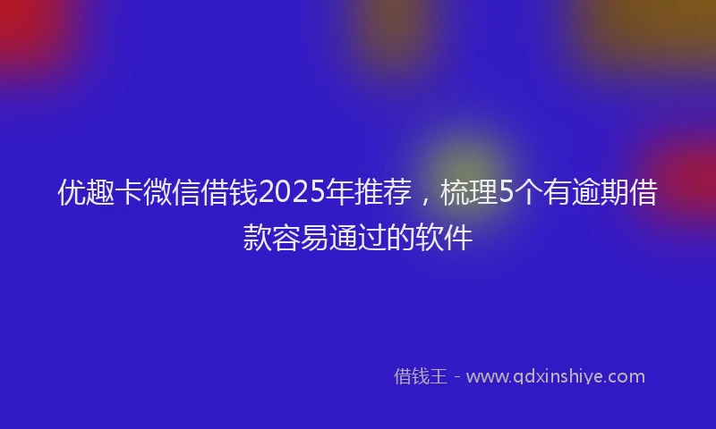 优趣卡微信借钱2025年推荐，梳理5个有逾期借款容易通过的软件