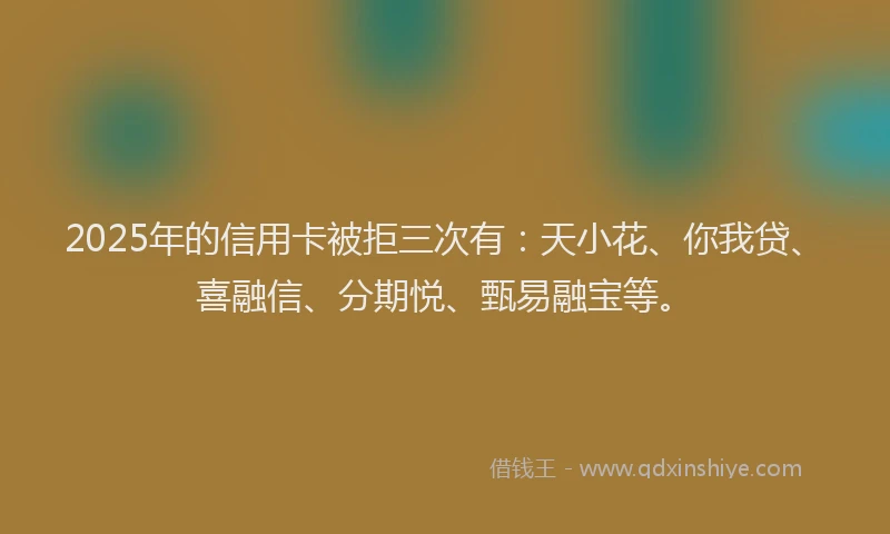 2025年的信用卡被拒三次有：天小花、你我贷、喜融信、分期悦、甄易融宝等。