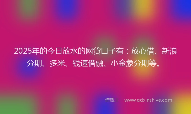 2025年的今日放水的网贷口子有：放心借、新浪分期、多米、钱速借融、小金象分期等。