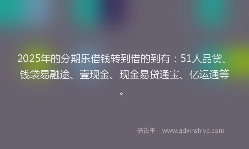 2025年的分期乐借钱转到借的到有：51人品贷、钱袋易融途、壹现金、现金易贷通宝、亿运通等。