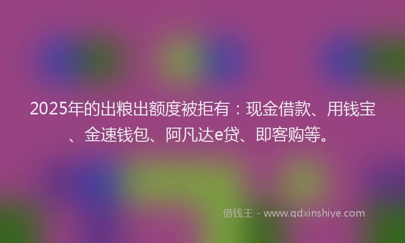 2025年的出粮出额度被拒有：现金借款、用钱宝、金速钱包、阿凡达e贷、即客购等。