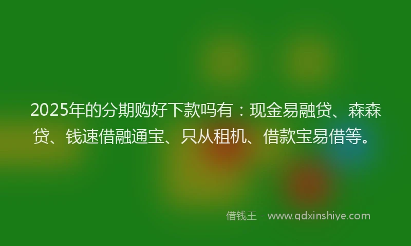2025年的分期购好下款吗有：现金易融贷、森森贷、钱速借融通宝、只从租机、借款宝易借等。