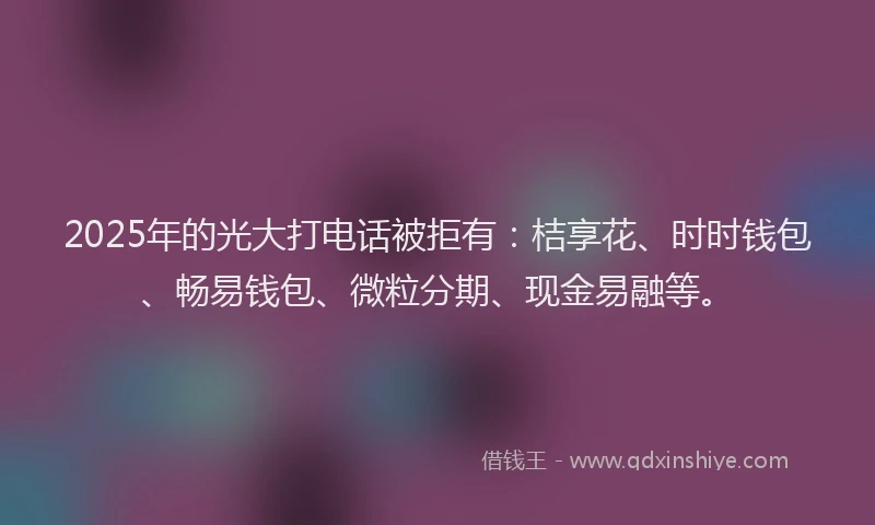2025年的光大打电话被拒有：桔享花、时时钱包、畅易钱包、微粒分期、现金易融等。