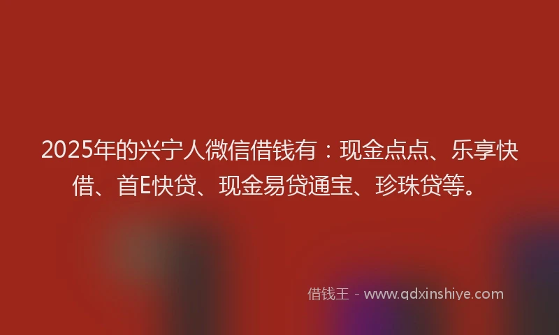 2025年的兴宁人微信借钱有：现金点点、乐享快借、首E快贷、现金易贷通宝、珍珠贷等。