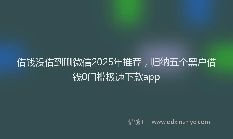 借钱没借到删微信2025年推荐，归纳五个黑户借钱0门槛极速下款app
