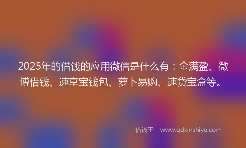 2025年的借钱的应用微信是什么有：金满盈、微博借钱、速享宝钱包、萝卜易购、速贷宝盒等。