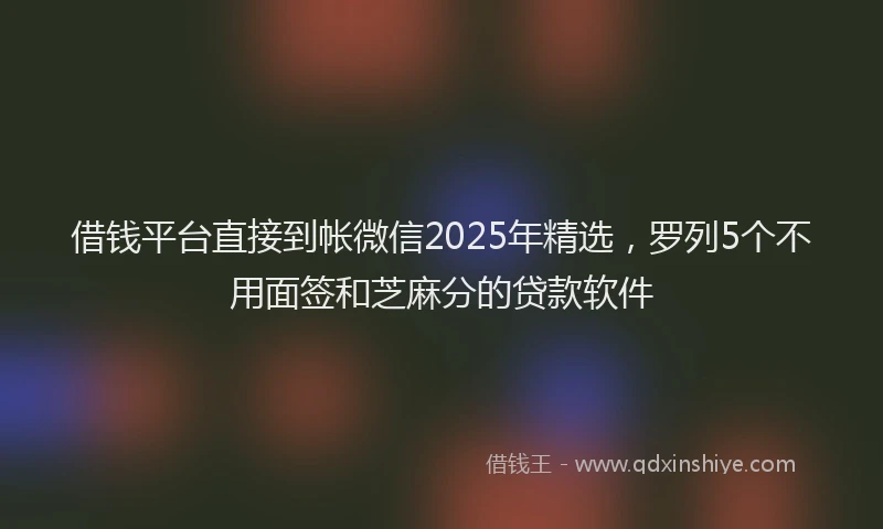 借钱平台直接到帐微信2025年精选，罗列5个不用面签和芝麻分的贷款软件