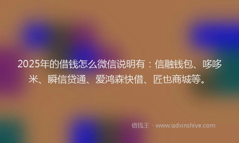 2025年的借钱怎么微信说明有：信融钱包、哆哆米、瞬信贷通、爱鸿森快借、匠也商城等。