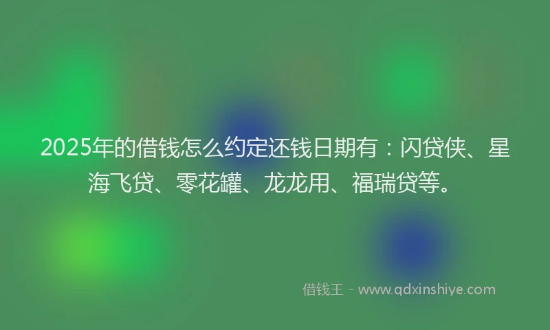 2025年的借钱怎么约定还钱日期有：闪贷侠、星海飞贷、零花罐、龙龙用、福瑞贷等。