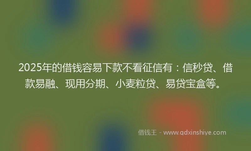 2025年的借钱容易下款不看征信有：信秒贷、借款易融、现用分期、小麦粒贷、易贷宝盒等。