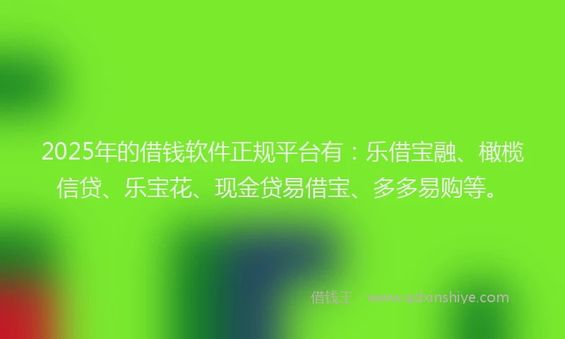 2025年的借钱软件正规平台有：乐借宝融、橄榄信贷、乐宝花、现金贷易借宝、多多易购等。