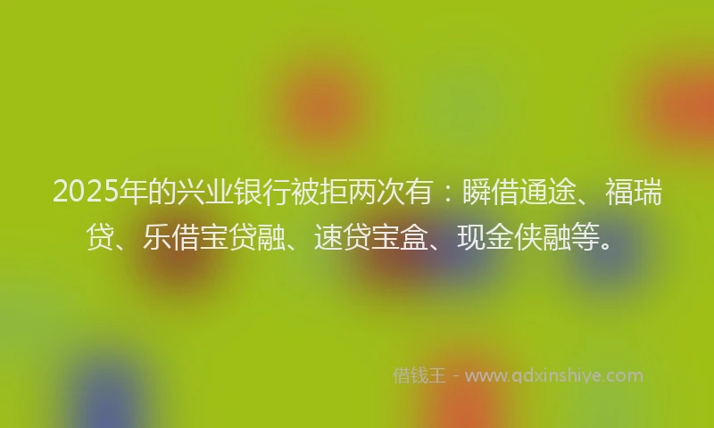 2025年的兴业银行被拒两次有：瞬借通途、福瑞贷、乐借宝贷融、速贷宝盒、现金侠融等。