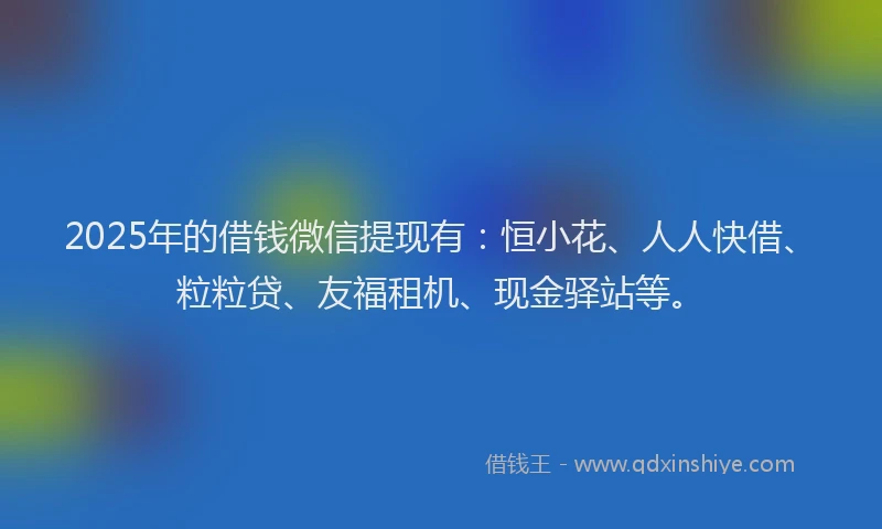 2025年的借钱微信提现有：恒小花、人人快借、粒粒贷、友福租机、现金驿站等。