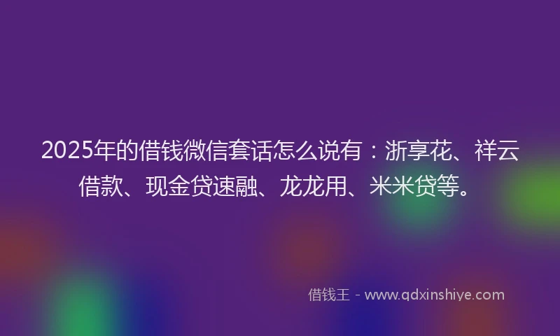 2025年的借钱微信套话怎么说有：浙享花、祥云借款、现金贷速融、龙龙用、米米贷等。