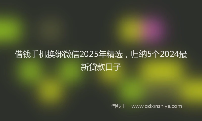 借钱手机换绑微信2025年精选，归纳5个2024最新贷款口子