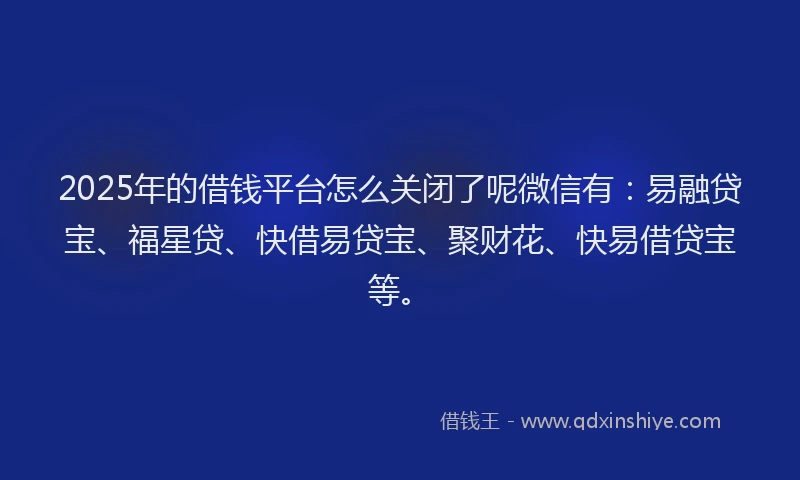 2025年的借钱平台怎么关闭了呢微信有：易融贷宝、福星贷、快借易贷宝、聚财花、快易借贷宝等。