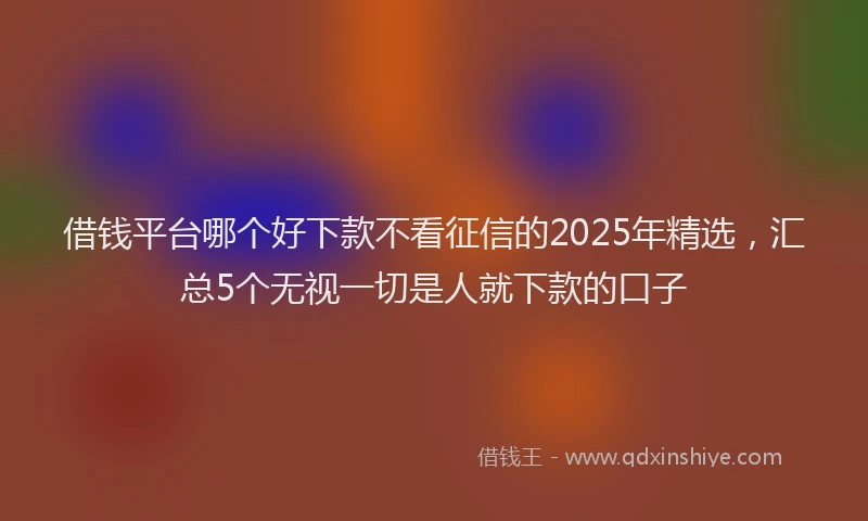 借钱平台哪个好下款不看征信的2025年精选，汇总5个无视一切是人就下款的口子