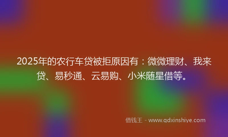 2025年的农行车贷被拒原因有：微微理财、我来贷、易秒通、云易购、小米随星借等。