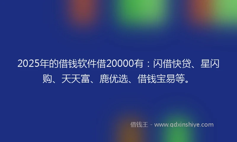 2025年的借钱软件借20000有：闪借快贷、星闪购、天天富、鹿优选、借钱宝易等。