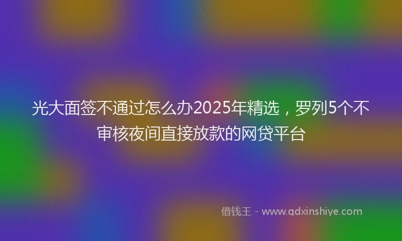光大面签不通过怎么办2025年精选，罗列5个不审核夜间直接放款的网贷平台