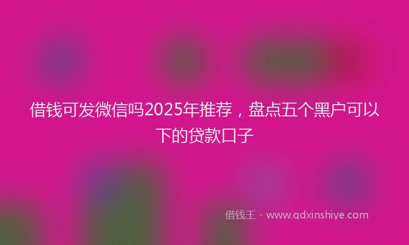 借钱可发微信吗2025年推荐，盘点五个黑户可以下的贷款口子
