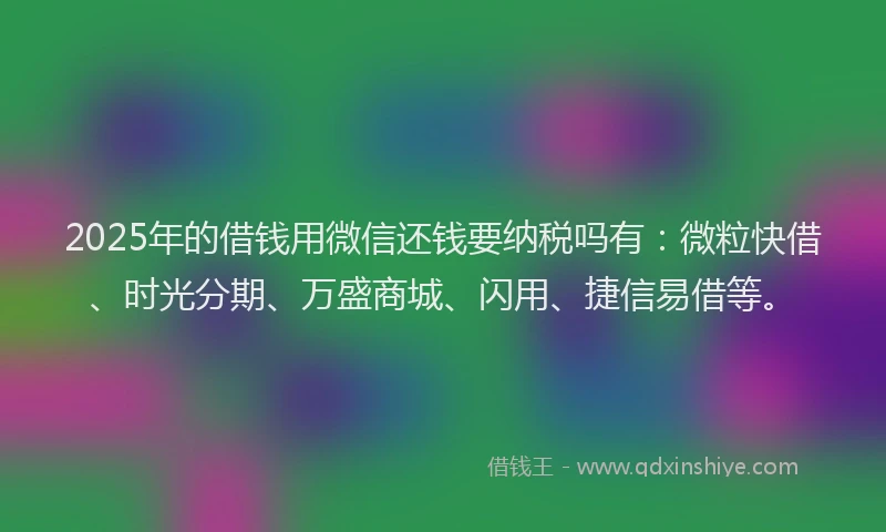 2025年的借钱用微信还钱要纳税吗有：微粒快借、时光分期、万盛商城、闪用、捷信易借等。
