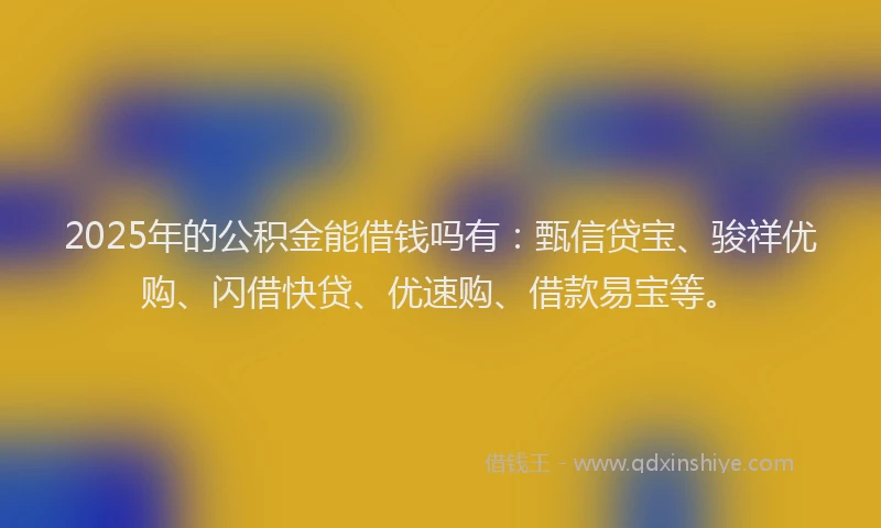 2025年的公积金能借钱吗有：甄信贷宝、骏祥优购、闪借快贷、优速购、借款易宝等。