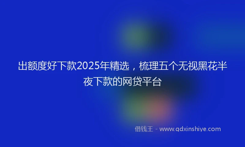出额度好下款2025年精选，梳理五个无视黑花半夜下款的网贷平台