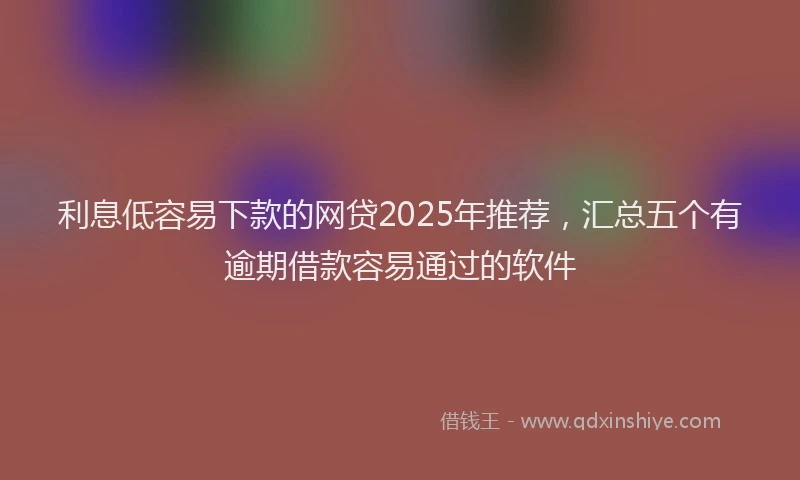 利息低容易下款的网贷2025年推荐，汇总五个有逾期借款容易通过的软件