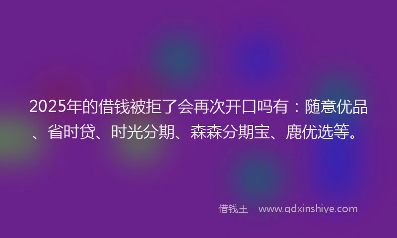 2025年的借钱被拒了会再次开口吗有：随意优品、省时贷、时光分期、森森分期宝、鹿优选等。