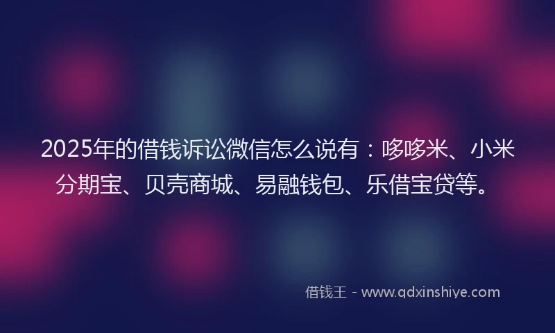 2025年的借钱诉讼微信怎么说有：哆哆米、小米分期宝、贝壳商城、易融钱包、乐借宝贷等。