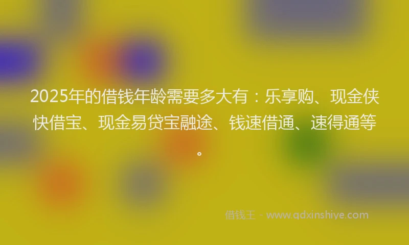 2025年的借钱年龄需要多大有：乐享购、现金侠快借宝、现金易贷宝融途、钱速借通、速得通等。